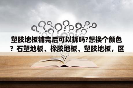 塑胶地板铺完后可以拆吗?想换个颜色？石塑地板、橡胶地板、塑胶地板，区别是什么，优势、劣势是什么，谢谢？