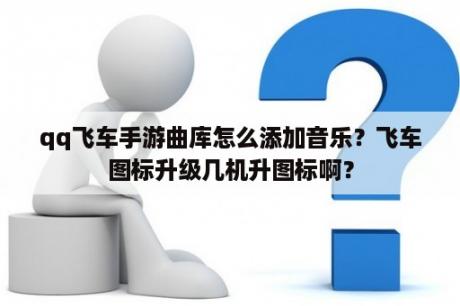 qq飞车手游曲库怎么添加音乐？飞车图标升级几机升图标啊？