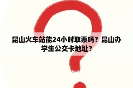 昆山火车站能24小时取票吗？昆山办学生公交卡地址？