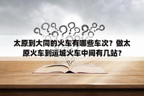 太原到大同的火车有哪些车次？做太原火车到运城火车中间有几站？