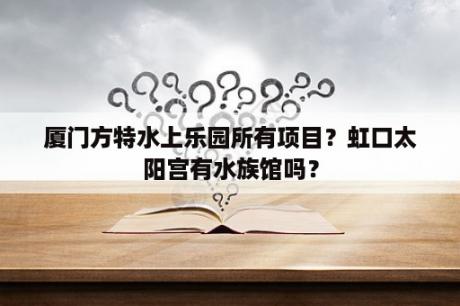 厦门方特水上乐园所有项目？虹口太阳宫有水族馆吗？