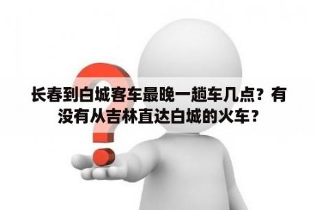 长春到白城客车最晚一趟车几点？有没有从吉林直达白城的火车？