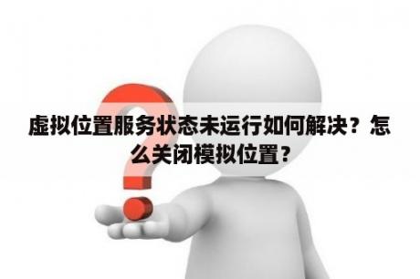 虚拟位置服务状态未运行如何解决？怎么关闭模拟位置？