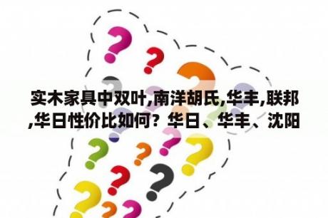 实木家具中双叶,南洋胡氏,华丰,联邦,华日性价比如何？华日、华丰、沈阳宏发、光明、双叶的实木家具哪个好些？