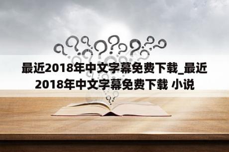 最近2018年中文字幕免费下载_最近2018年中文字幕免费下载 小说