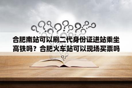 合肥南站可以刷二代身份证进站乘坐高铁吗？合肥火车站可以现场买票吗？