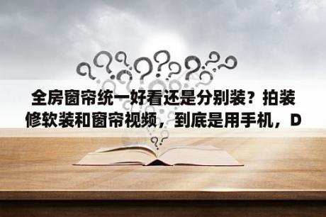 全房窗帘统一好看还是分别装？拍装修软装和窗帘视频，到底是用手机，DV，相机呢？