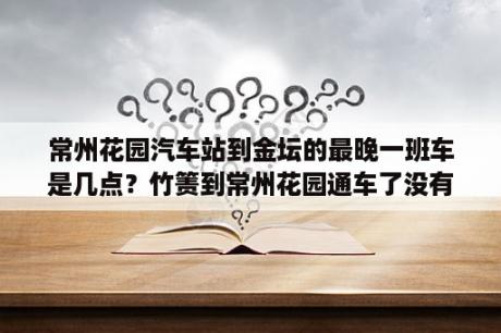 常州花园汽车站到金坛的最晚一班车是几点？竹箦到常州花园通车了没有？