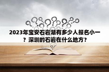 2023年宝安石岩湖有多少人报名小一？深圳的石岩在什么地方？