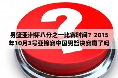 男篮亚洲杯八分之一比赛时间？2015年10月3号亚锦赛中国男篮决赛赢了吗？