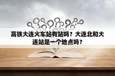 高铁大连火车站有站吗？大连北和大连站是一个地点吗？