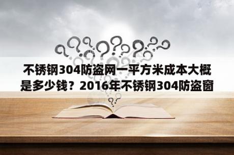 不锈钢304防盗网一平方米成本大概是多少钱？2016年不锈钢304防盗窗多少一平方？