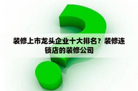 装修上市龙头企业十大排名？装修连锁店的装修公司