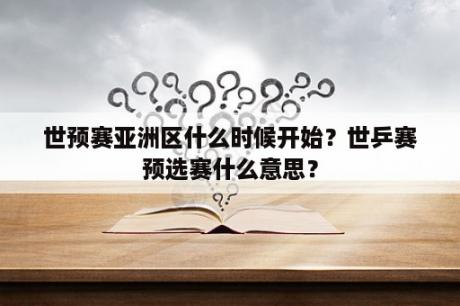 世预赛亚洲区什么时候开始？世乒赛预选赛什么意思？