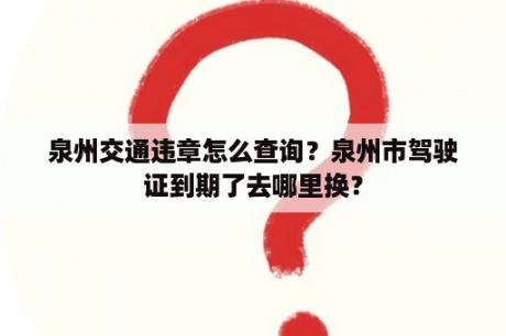 泉州交通违章怎么查询？泉州市驾驶证到期了去哪里换？