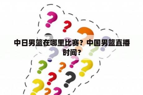 中日男篮在哪里比赛？中国男篮直播时间？