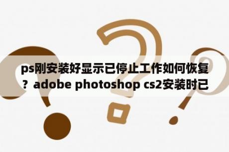ps刚安装好显示已停止工作如何恢复？adobe photoshop cs2安装时已经选择了中文，可用的时候怎么全是英文呢？