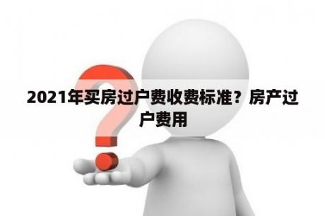 2021年买房过户费收费标准？房产过户费用