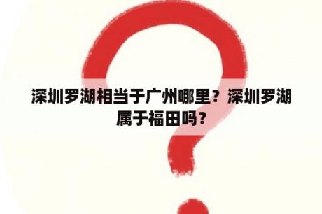 深圳罗湖相当于广州哪里？深圳罗湖属于福田吗？