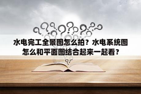 水电完工全景图怎么拍？水电系统图怎么和平面图结合起来一起看？