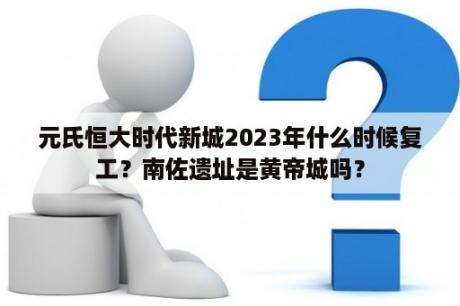 元氏恒大时代新城2023年什么时候复工？南佐遗址是黄帝城吗？