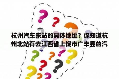 杭州汽车东站的具体地址？你知道杭州北站有去江西省上饶市广丰县的汽车吗？