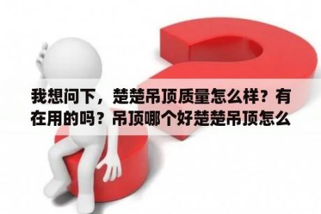 我想问下，楚楚吊顶质量怎么样？有在用的吗？吊顶哪个好楚楚吊顶怎么样？