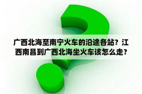 广西北海至南宁火车的沿途各站？江西南昌到广西北海坐火车该怎么走？