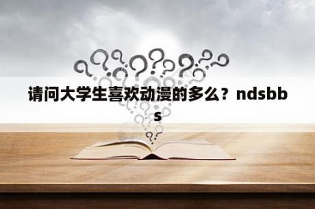 请问大学生喜欢动漫的多么？ndsbbs