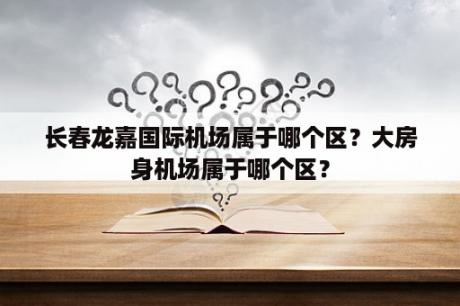 长春龙嘉国际机场属于哪个区？大房身机场属于哪个区？