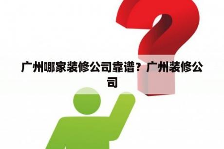 广州哪家装修公司靠谱？广州装修公司