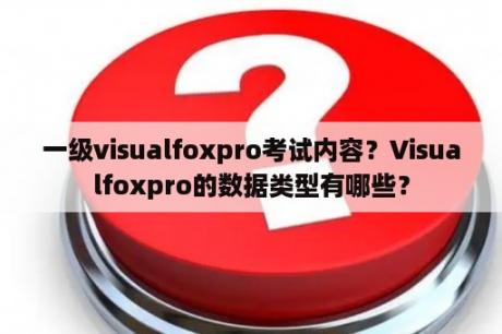 一级visualfoxpro考试内容？Visualfoxpro的数据类型有哪些？