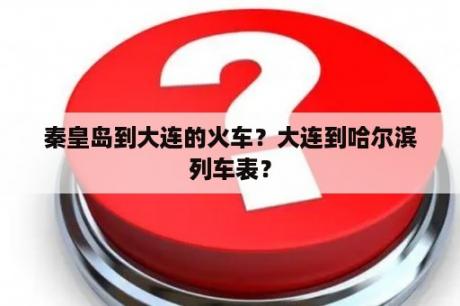 秦皇岛到大连的火车？大连到哈尔滨列车表？