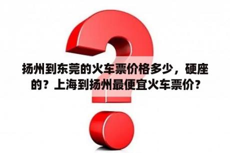 扬州到东莞的火车票价格多少，硬座的？上海到扬州最便宜火车票价？