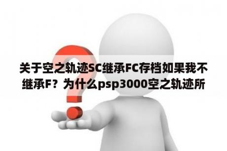 关于空之轨迹SC继承FC存档如果我不继承F？为什么psp3000空之轨迹所有版本都玩不了？