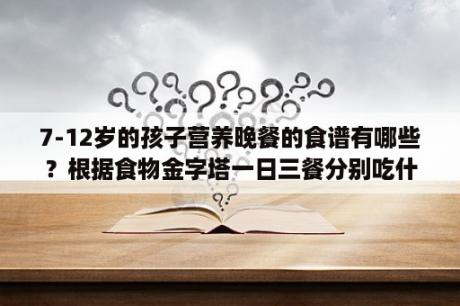 7-12岁的孩子营养晚餐的食谱有哪些？根据食物金字塔一日三餐分别吃什么？