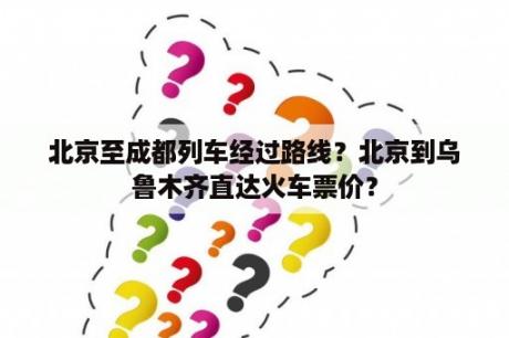 北京至成都列车经过路线？北京到乌鲁木齐直达火车票价？