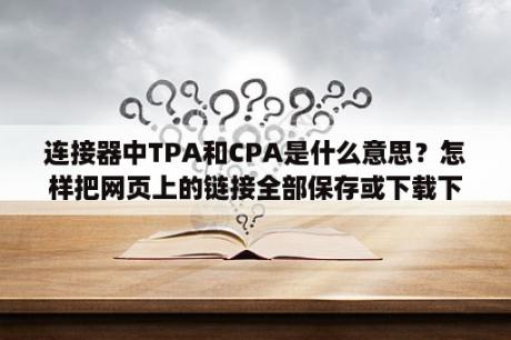 连接器中TPA和CPA是什么意思？怎样把网页上的链接全部保存或下载下来？