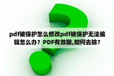 pdf被保护怎么修改pdf被保护无法编辑怎么办？PDF有效期,如何去除？