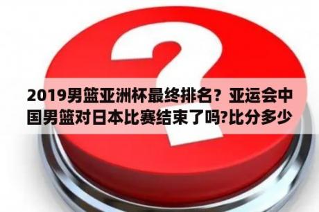 2019男篮亚洲杯最终排名？亚运会中国男篮对日本比赛结束了吗?比分多少？