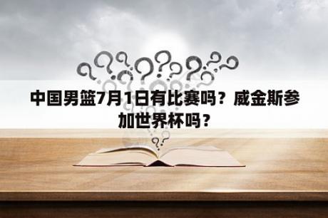 中国男篮7月1日有比赛吗？威金斯参加世界杯吗？