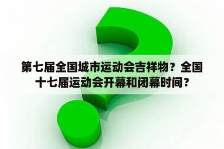 第七届全国城市运动会吉祥物？全国十七届运动会开幕和闭幕时间？