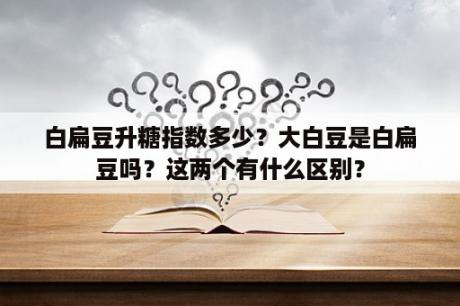 白扁豆升糖指数多少？大白豆是白扁豆吗？这两个有什么区别？