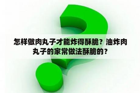 怎样做肉丸子才能炸得酥脆？油炸肉丸子的家常做法酥脆的？