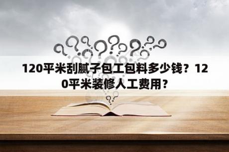 120平米刮腻子包工包料多少钱？120平米装修人工费用？