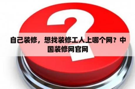 自己装修，想找装修工人上哪个网？中国装修网官网