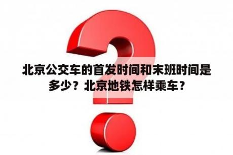 北京公交车的首发时间和末班时间是多少？北京地铁怎样乘车？