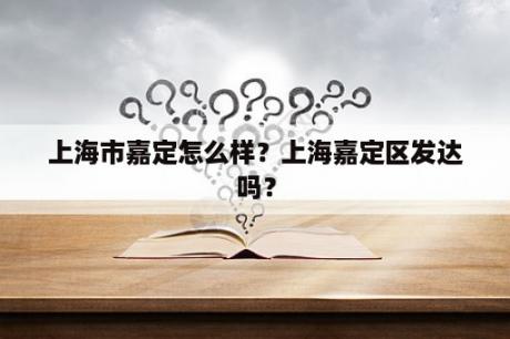 上海市嘉定怎么样？上海嘉定区发达吗？