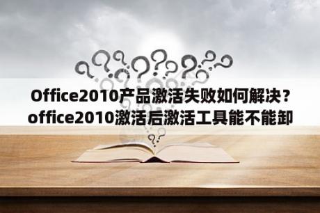 Office2010产品激活失败如何解决？office2010激活后激活工具能不能卸载？