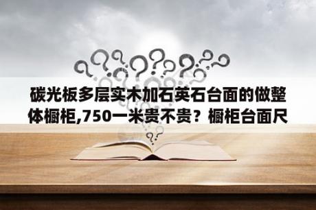 碳光板多层实木加石英石台面的做整体橱柜,750一米贵不贵？橱柜台面尺寸多少最合适？